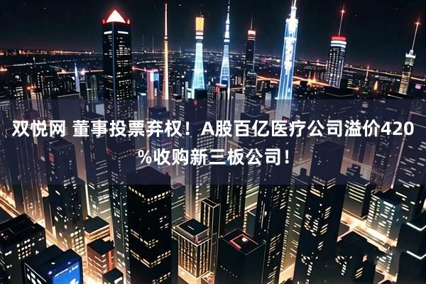 双悦网 董事投票弃权！A股百亿医疗公司溢价420%收购新三板公司！