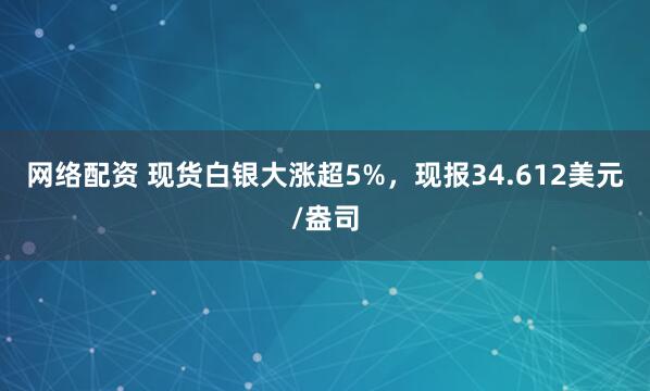 网络配资 现货白银大涨超5%，现报34.612美元/盎司