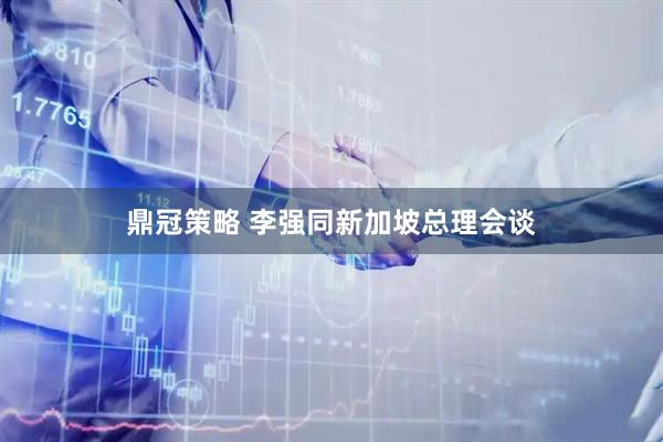 鼎冠策略 李强同新加坡总理会谈