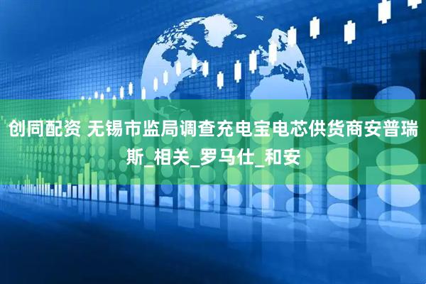 创同配资 无锡市监局调查充电宝电芯供货商安普瑞斯_相关_罗马仕_和安