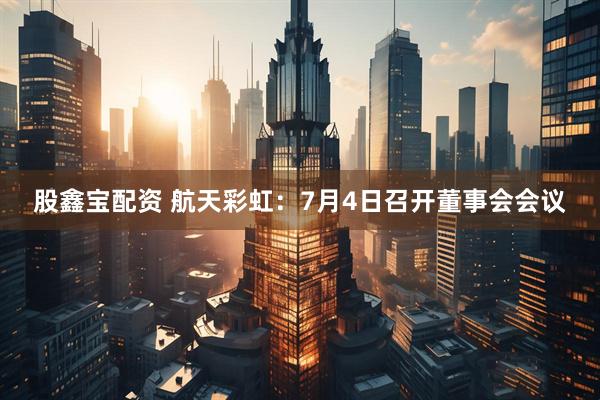 股鑫宝配资 航天彩虹：7月4日召开董事会会议