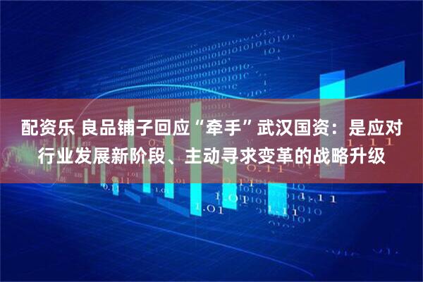 配资乐 良品铺子回应“牵手”武汉国资：是应对行业发展新阶段、主动寻求变革的战略升级