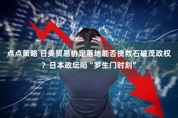 点点策略 日美贸易协定落地能否挽救石破茂政权？日本政坛陷“罗生门时刻”