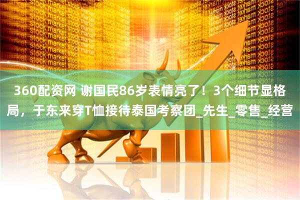 360配资网 谢国民86岁表情亮了！3个细节显格局，于东来穿T恤接待泰国考察团_先生_零售_经营