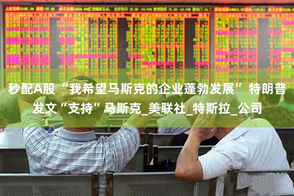 秒配A股 “我希望马斯克的企业蓬勃发展” 特朗普发文“支持”马斯克_美联社_特斯拉_公司