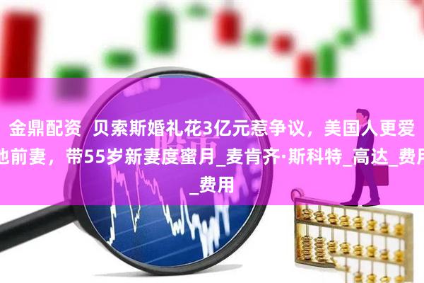 金鼎配资  贝索斯婚礼花3亿元惹争议，美国人更爱他前妻，带55岁新妻度蜜月_麦肯齐·斯科特_高达_费用