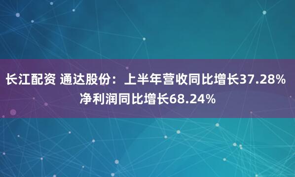 长江配资 通达股份：上半年营收同比增长37.28% 净利润同比增长68.24%