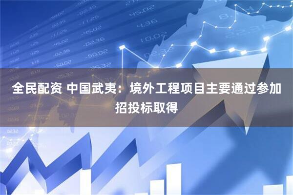 全民配资 中国武夷：境外工程项目主要通过参加招投标取得