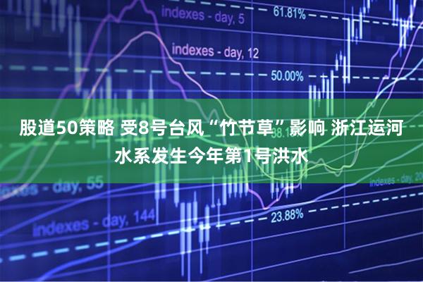 股道50策略 受8号台风“竹节草”影响 浙江运河水系发生今年第1号洪水