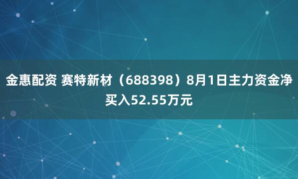 金惠配资 赛特新材（688398）8月1日主力资金净买入52.55万元