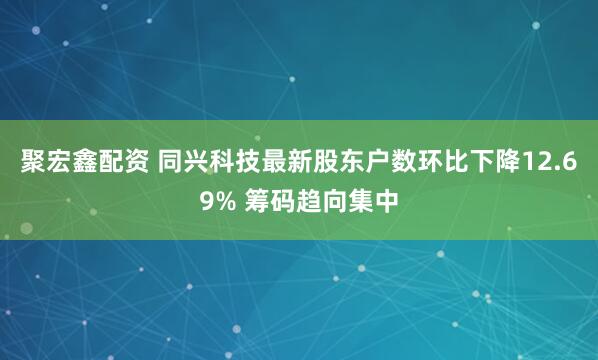 聚宏鑫配资 同兴科技最新股东户数环比下降12.69% 筹码趋向集中