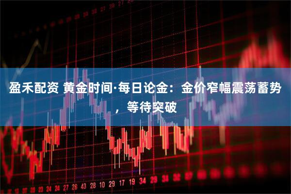 盈禾配资 黄金时间·每日论金：金价窄幅震荡蓄势，等待突破