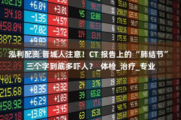 泓利配资 晋城人注意！CT 报告上的 “肺结节” 三个字到底多吓人？_体检_治疗_专业