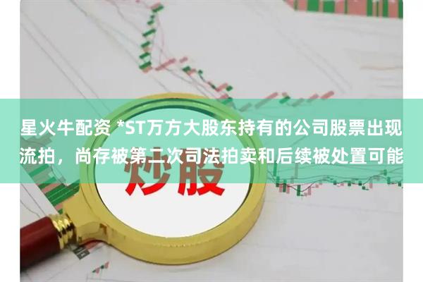 星火牛配资 *ST万方大股东持有的公司股票出现流拍，尚存被第二次司法拍卖和后续被处置可能