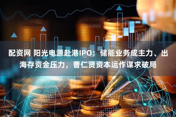 配资网 阳光电源赴港IPO:储能业务成主力、出海存资金压力,曹仁贤资本运作谋求破局