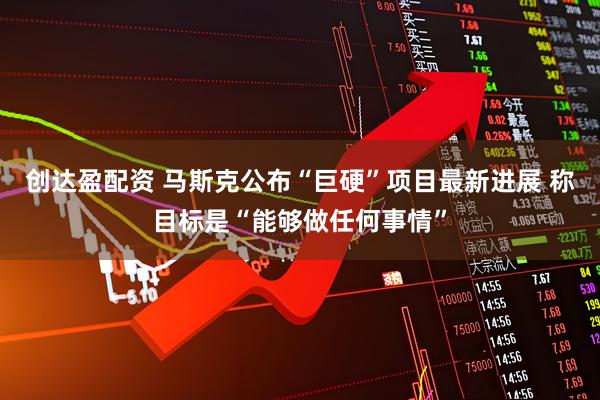 创达盈配资 马斯克公布“巨硬”项目最新进展 称目标是“能够做任何事情”