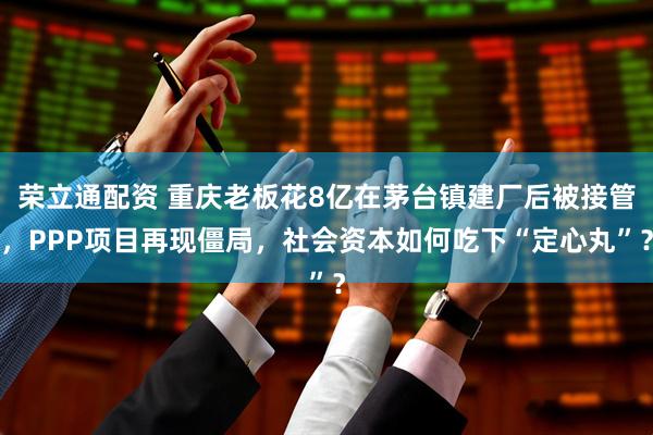 荣立通配资 重庆老板花8亿在茅台镇建厂后被接管，PPP项目再现僵局，社会资本如何吃下“定心丸”？