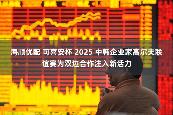 海顺优配 可喜安杯 2025 中韩企业家高尔夫联谊赛为双边合作注入新活力