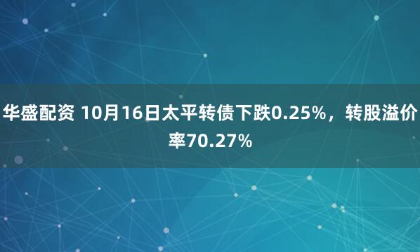 华盛配资 10月16日太平转债下跌0.25%，转股溢价率70.27%