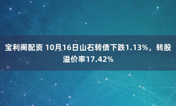 宝利阁配资 10月16日山石转债下跌1.13%，转股溢价率17.42%