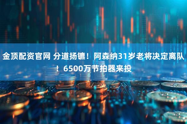 金顶配资官网 分道扬镳！阿森纳31岁老将决定离队！6500万节拍器来投