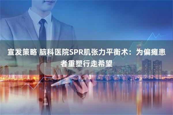 宣发策略 脑科医院SPR肌张力平衡术：为偏瘫患者重塑行走希望