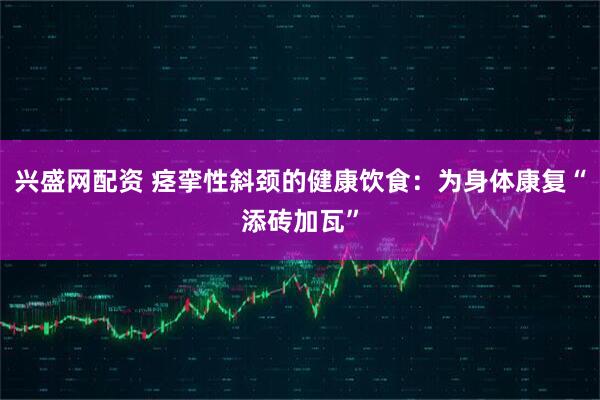 兴盛网配资 痉挛性斜颈的健康饮食：为身体康复“添砖加瓦”