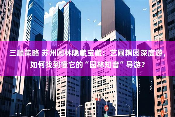 三顺策略 苏州园林隐藏宝藏：艺圃耦园深度游，如何找到懂它的“园林知音”导游？