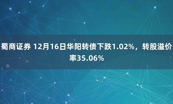 蜀商证券 12月16日华阳转债下跌1.02%，转股溢价率35.06%