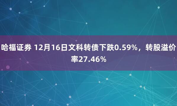 哈福证券 12月16日文科转债下跌0.59%，转股溢价率27.46%