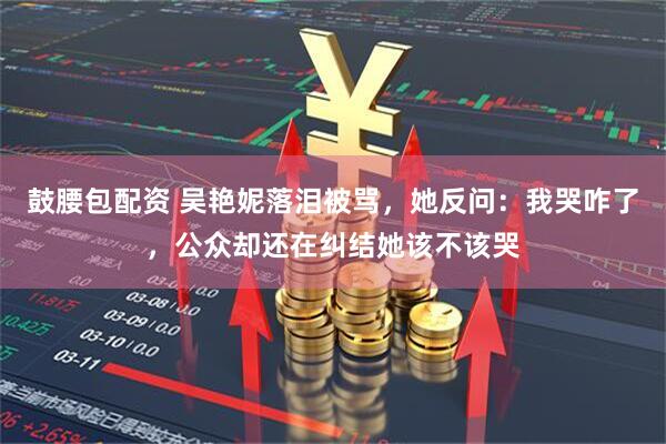 鼓腰包配资 吴艳妮落泪被骂，她反问：我哭咋了，公众却还在纠结她该不该哭