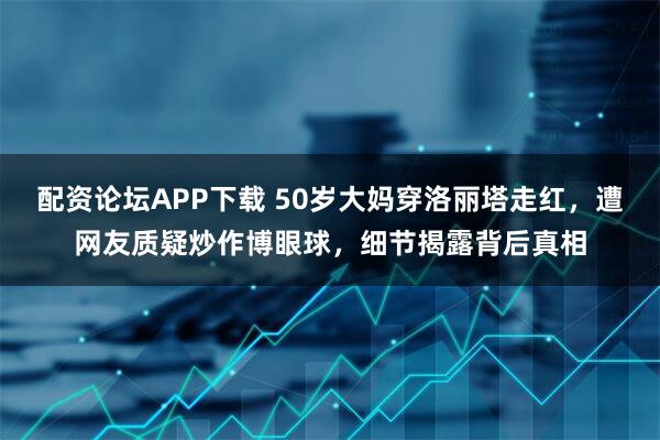配资论坛APP下载 50岁大妈穿洛丽塔走红，遭网友质疑炒作博眼球，细节揭露背后真相