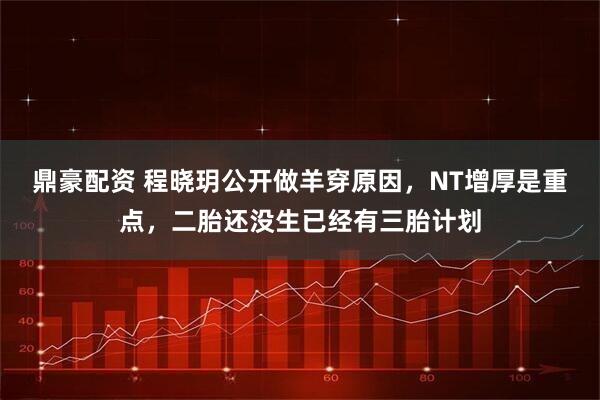 鼎豪配资 程晓玥公开做羊穿原因，NT增厚是重点，二胎还没生已经有三胎计划