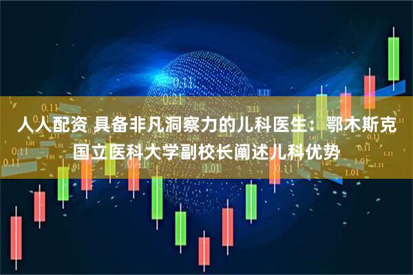 人人配资 具备非凡洞察力的儿科医生：鄂木斯克国立医科大学副校长阐述儿科优势