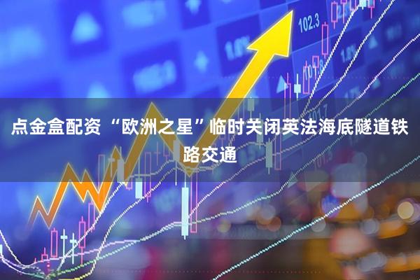 点金盒配资 “欧洲之星”临时关闭英法海底隧道铁路交通