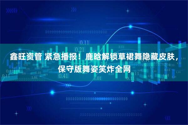 鑫旺资管 紧急播报！鹿晗解锁草裙舞隐藏皮肤，保守版舞姿笑炸全网