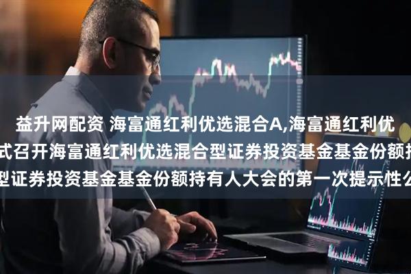 益升网配资 海富通红利优选混合A,海富通红利优选混合C: 关于以通讯方式召开海富通红利优选混合型证券投资基金基金份额持有人大会的第一次提示性公告